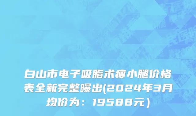 白山市电子吸脂术瘦小腿价格表全新完整曝出(2024年3月均价为：19588元）