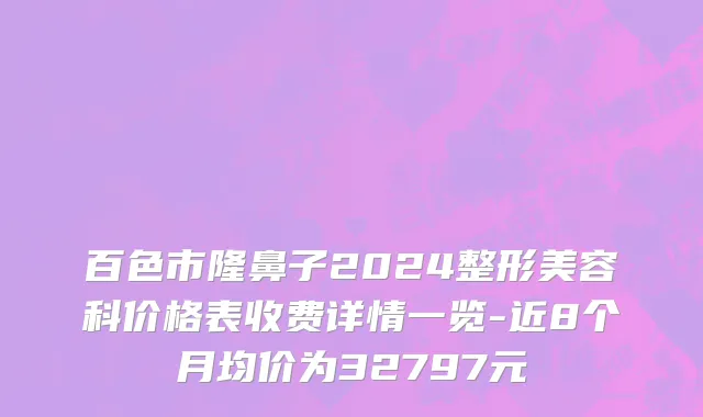 百色市隆鼻子2024整形美容科价格表收费详情一览-近8个月均价为32797元