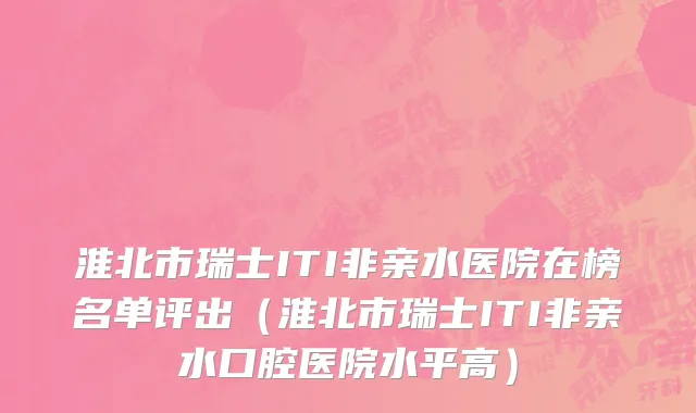 淮北市瑞士ITI非亲水医院在榜名单评出（淮北市瑞士ITI非亲水口腔医院水平高）