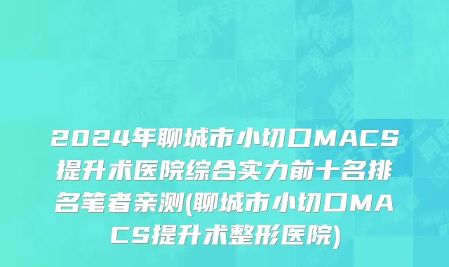 2024年聊城市小切口MACS提升术医院综合实力前十名排名笔者亲测(聊城市小切口MACS提升术整形医院)