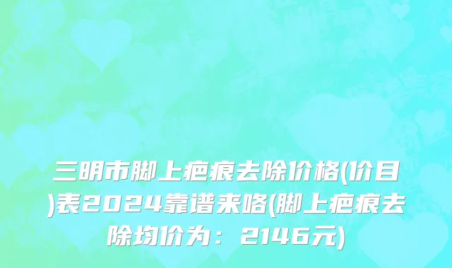 三明市脚上疤痕去除价格(价目)表2024靠谱来咯(脚上疤痕去除均价为：2146元)