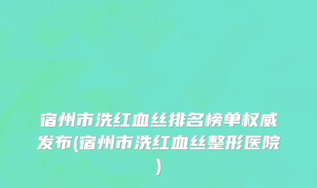 宿州市洗红血丝排名榜单权威发布(宿州市洗红血丝整形医院)