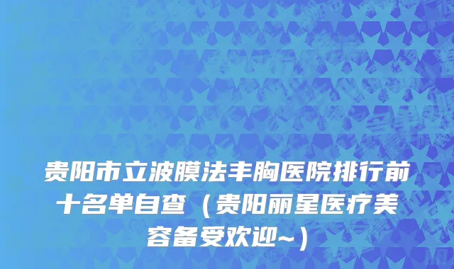 贵阳市立波膜法丰胸医院排行前十名单自查（贵阳丽星医疗美容备受欢迎~）