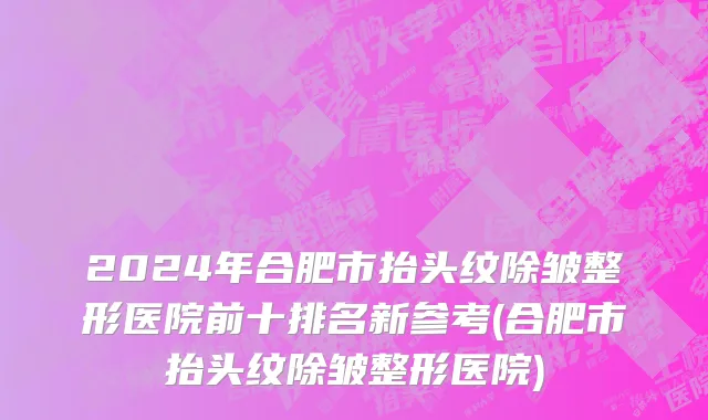 2024年合肥市抬头纹除皱整形医院前十排名新参考(合肥市抬头纹除皱整形医院)