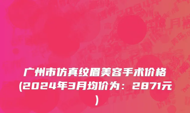 广州市仿真纹眉美容手术价格(2024年3月均价为：2871元）