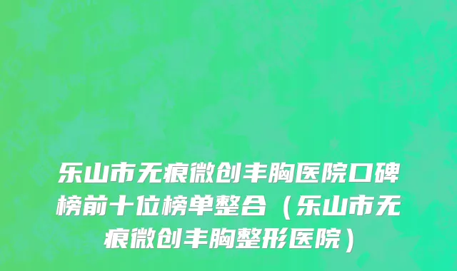 乐山市无痕微创丰胸医院口碑榜前十位榜单整合（乐山市无痕微创丰胸整形医院）