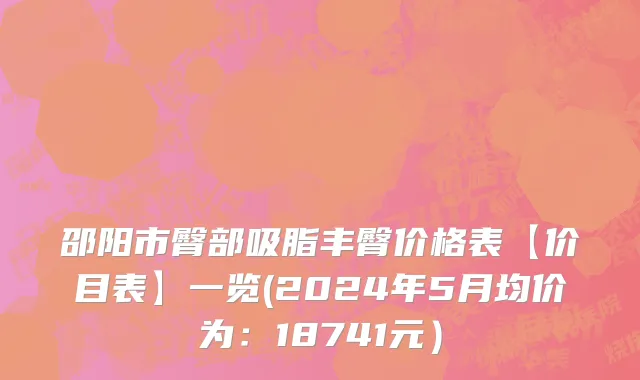 邵阳市臀部吸脂丰臀价格表【价目表】一览(2024年5月均价为：18741元）