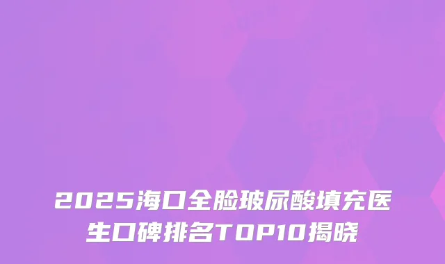 2025海口全脸玻尿酸填充医生口碑排名TOP10揭晓