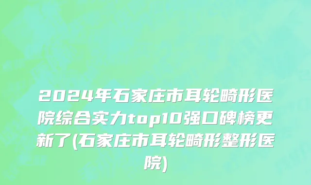 2024年石家庄市耳轮畸形医院综合实力top10强口碑榜更新了(石家庄市耳轮畸形整形医院)