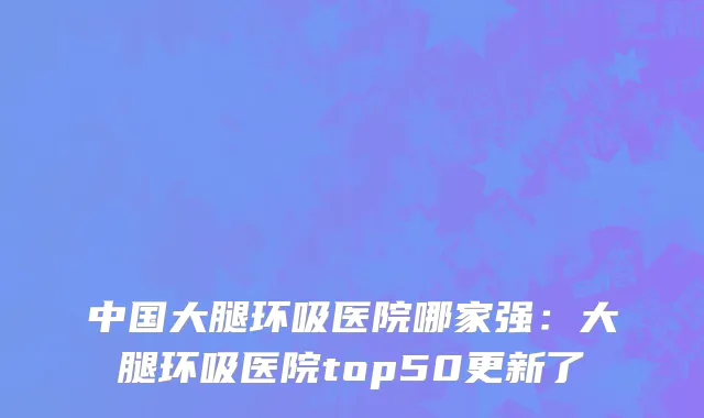 中国大腿环吸医院哪家强：大腿环吸医院top50更新了