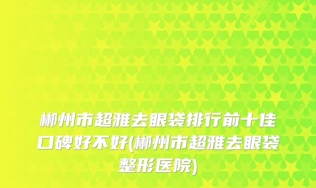 郴州市超雅去眼袋排行前十佳口碑好不好(郴州市超雅去眼袋整形医院)