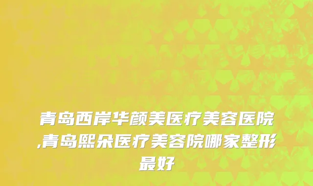 青岛西岸华颜美医疗美容医院,青岛熙朵医疗美容院哪家整形最好