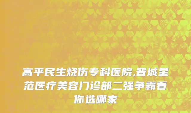 高平民生烧伤专科医院,晋城星范医疗美容门诊部二强争霸看你选哪家