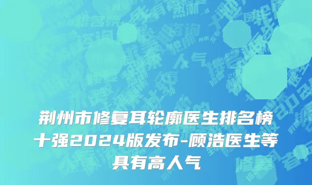 荆州市修复耳轮廓医生排名榜十强2024版发布-顾浩医生等具有高人气