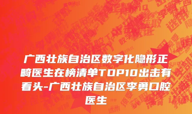 广西壮族自治区数字化隐形正畸医生在榜清单TOP10出击有看头-广西壮族自治区李勇口腔医生