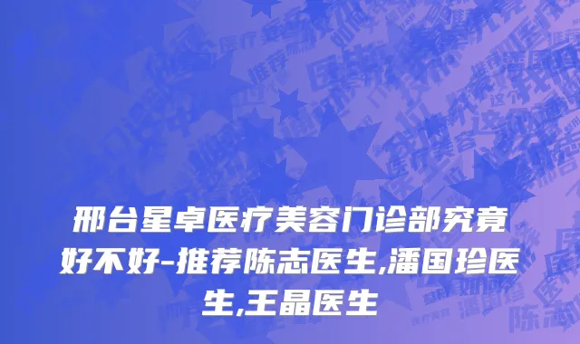 邢台星卓医疗美容门诊部究竟好不好-推荐陈志医生,潘国珍医生,王晶医生