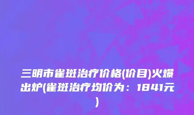 三明市雀斑治疗价格(价目)火爆出炉(雀斑治疗均价为：1841元)