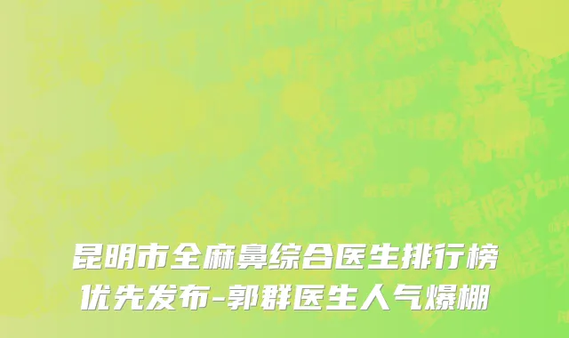 昆明市全麻鼻综合医生排行榜优先发布-郭群医生人气爆棚