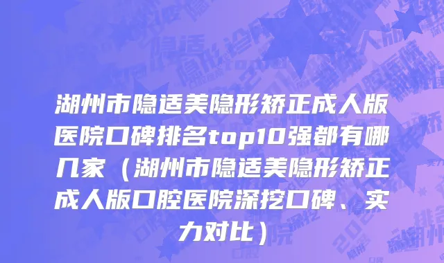 湖州市隐适美隐形矫正成人版医院口碑排名top10强都有哪几家（湖州市隐适美隐形矫正成人版口腔医院深挖口碑、实力对比）