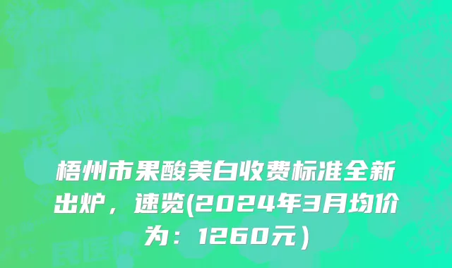 梧州市果酸美白收费标准全新出炉，速览(2024年3月均价为：1260元）