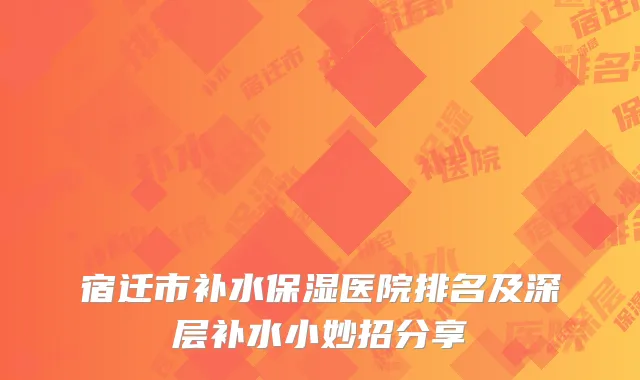 宿迁市补水保湿医院排名及深层补水小妙招分享