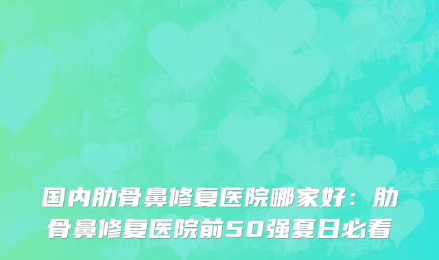 国内肋骨鼻修复医院哪家好：肋骨鼻修复医院前50强夏日必看