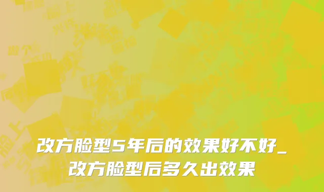 改方脸型5年后的效果好不好_改方脸型后多久出效果