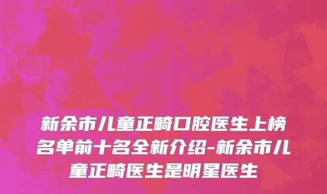 新余市儿童正畸口腔医生上榜名单前十名全新介绍-新余市儿童正畸医生是明星医生