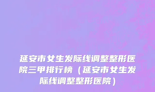 延安市女生发际线调整整形医院三甲排行榜（延安市女生发际线调整整形医院）