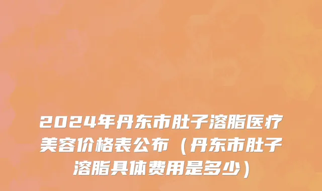 2024年丹东市肚子溶脂医疗美容价格表公布（丹东市肚子溶脂具体费用是多少）