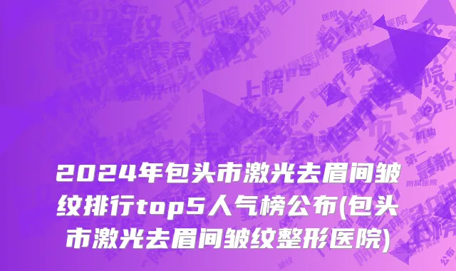 2024年包头市激光去眉间皱纹排行top5人气榜公布(包头市激光去眉间皱纹整形医院)