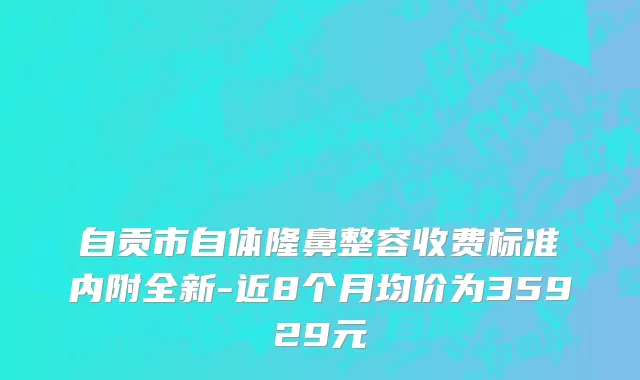 自贡市自体隆鼻整容收费标准内附全新-近8个月均价为35929元
