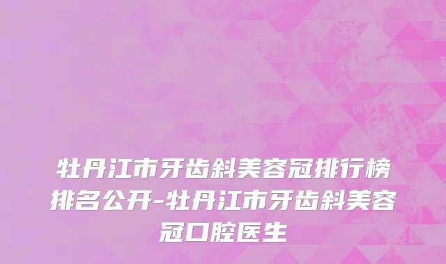 牡丹江市牙齿斜美容冠排行榜排名公开-牡丹江市牙齿斜美容冠口腔医生