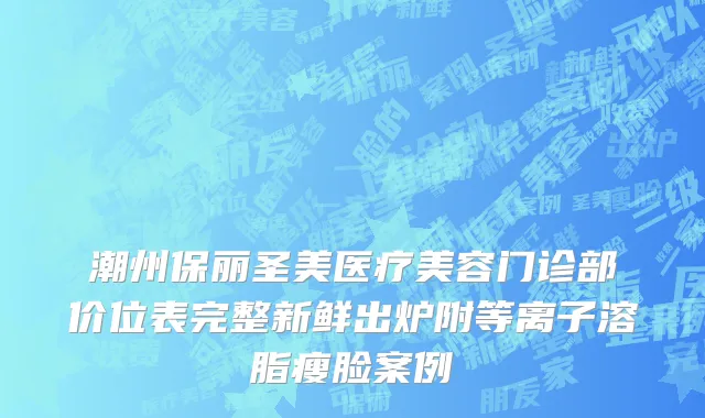 潮州保丽圣美医疗美容门诊部价位表完整新鲜出炉附等离子溶脂瘦脸案例