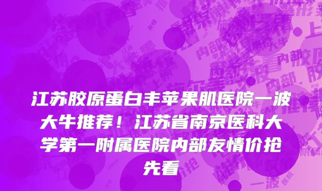 江苏胶原蛋白丰苹果肌医院一波大牛推荐！江苏省南京医科大学第一附属医院内部友情价抢先看