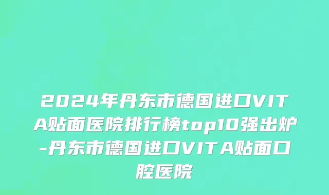 2024年丹东市德国进口VITA贴面医院排行榜top10强出炉-丹东市德国进口VITA贴面口腔医院