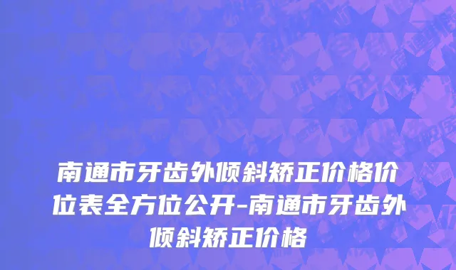 南通市牙齿外倾斜矫正价格价位表全方位公开-南通市牙齿外倾斜矫正价格