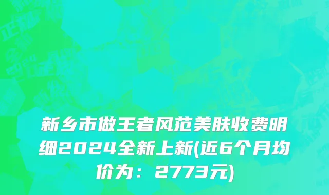 新乡市做王者风范美肤收费明细2024全新上新(近6个月均价为：2773元)