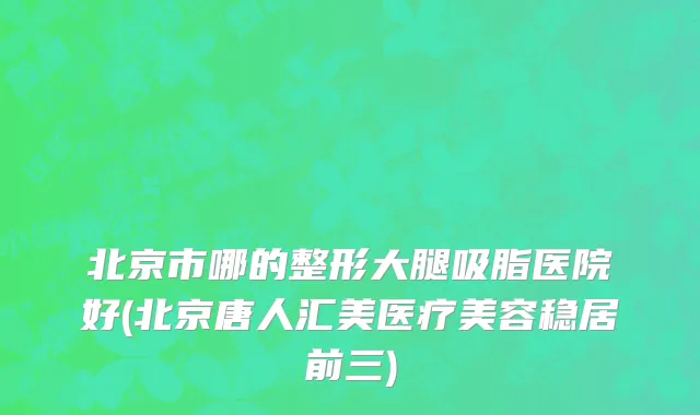 北京市哪的整形大腿吸脂医院好(北京唐人汇美医疗美容稳居前三)