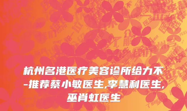 杭州名港医疗美容诊所给力不-推荐蔡小敏医生,李慧利医生,巫肖虹医生