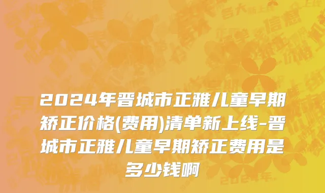2024年晋城市正雅儿童早期矫正价格(费用)清单新上线-晋城市正雅儿童早期矫正费用是多少钱啊