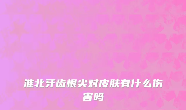 淮北牙齿根尖对皮肤有什么伤害吗