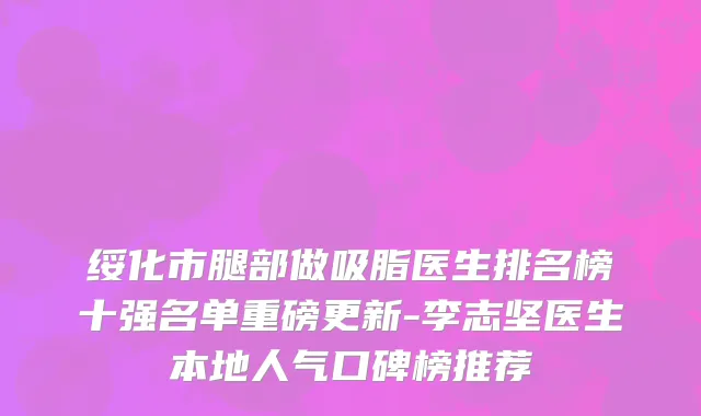 绥化市腿部做吸脂医生排名榜十强名单重磅更新-李志坚医生本地人气口碑榜推荐
