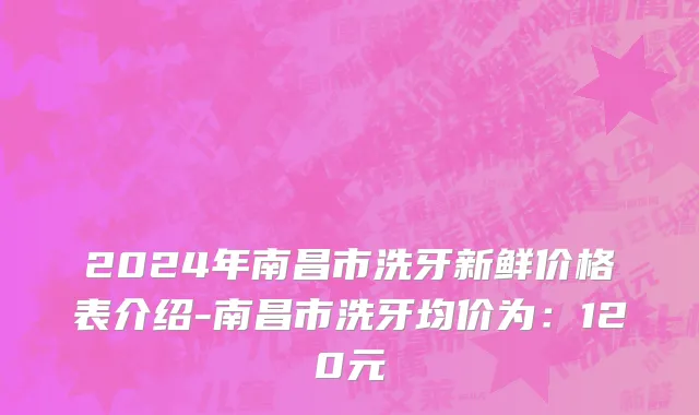2024年南昌市洗牙新鲜价格表介绍-南昌市洗牙均价为：120元