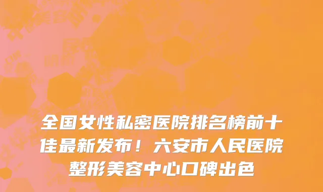 全国女性私密医院排名榜前十佳最新发布!六安市人民医院整形美容中心口碑出色