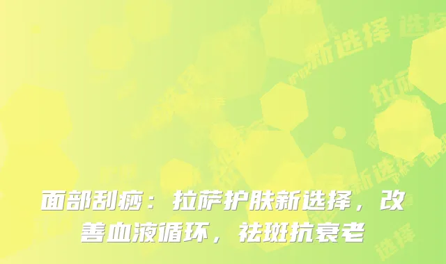 面部刮痧：拉萨护肤新选择，改善血液循环，祛斑抗衰老