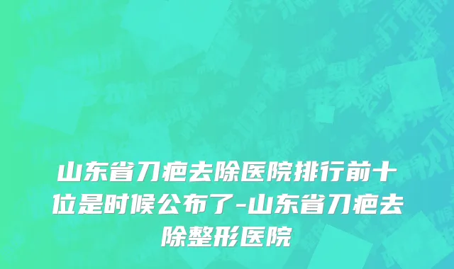 山东省刀疤去除医院排行前十位是时候公布了-山东省刀疤去除整形医院