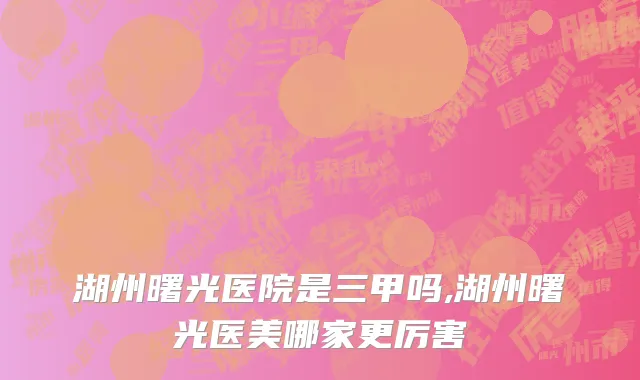 湖州曙光医院是三甲吗,湖州曙光医美哪家更厉害
