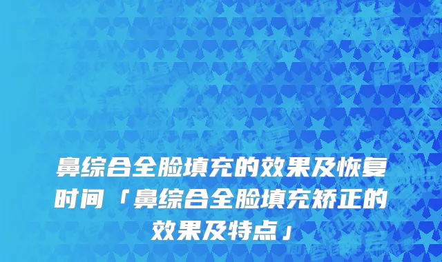 鼻综合全脸填充的效果及恢复时间「鼻综合全脸填充矫正的效果及特点」