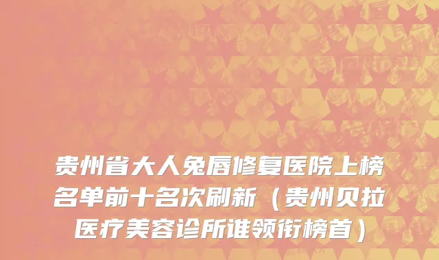 贵州省大人兔唇修复医院上榜名单前十名次刷新（贵州贝拉医疗美容诊所谁领衔榜首）